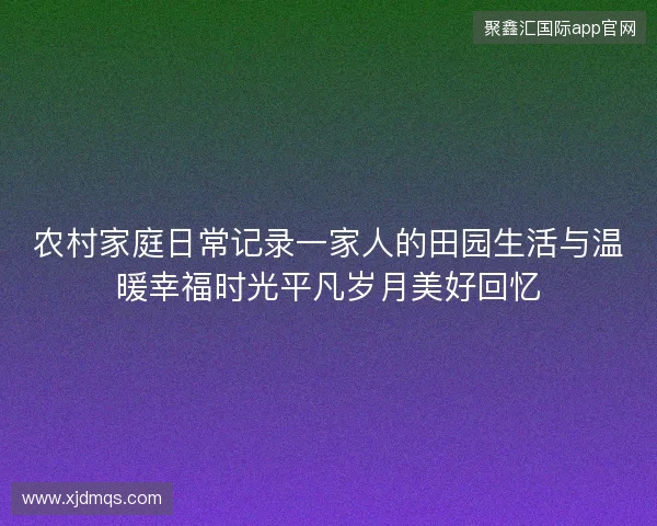 农村家庭日常记录一家人的田园生活与温暖幸福时光平凡岁月美好回忆 农村家庭日常记录一家人的田园生活与温暖幸福时光平凡岁月美好回忆