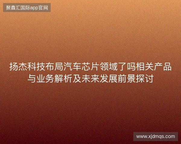 扬杰科技布局汽车芯片领域了吗相关产品与业务解析及未来发展前景探讨