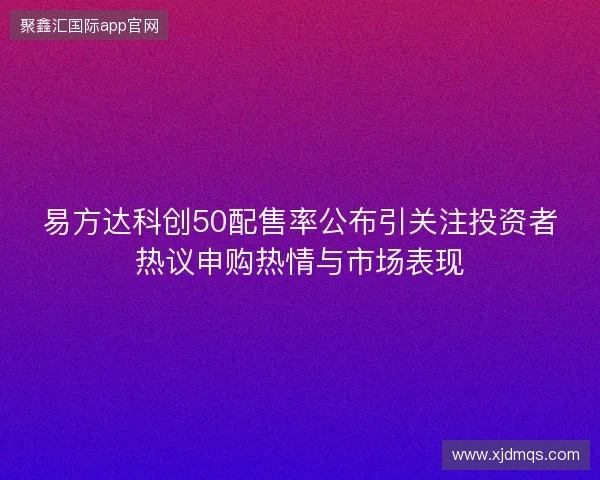 易方达科创50配售率公布引关注投资者热议申购热情与市场表现 易方达科创50配售率公布引关注投资者热议申购热情与市场表现
