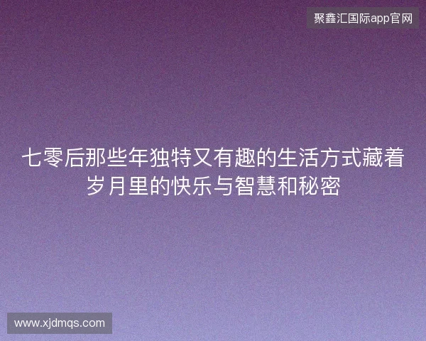 七零后那些年独特又有趣的生活方式藏着岁月里的快乐与智慧和秘密
