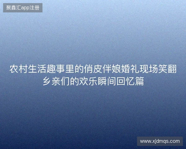农村生活趣事里的俏皮伴娘婚礼现场笑翻乡亲们的欢乐瞬间回忆篇 农村生活趣事里的俏皮伴娘婚礼现场笑翻乡亲们的欢乐瞬间回忆篇